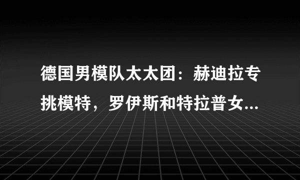 德国男模队太太团：赫迪拉专挑模特，罗伊斯和特拉普女友身材好
