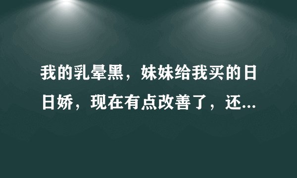我的乳晕黑，妹妹给我买的日日娇，现在有点改善了，还...