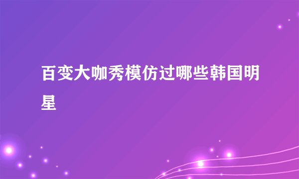 百变大咖秀模仿过哪些韩国明星