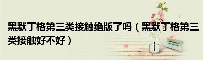 黑默丁格第三类接触绝版了吗（黑默丁格第三类接触好不好）