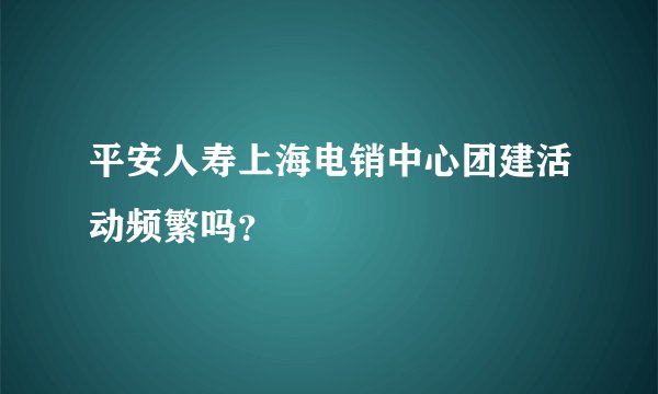 平安人寿上海电销中心团建活动频繁吗？