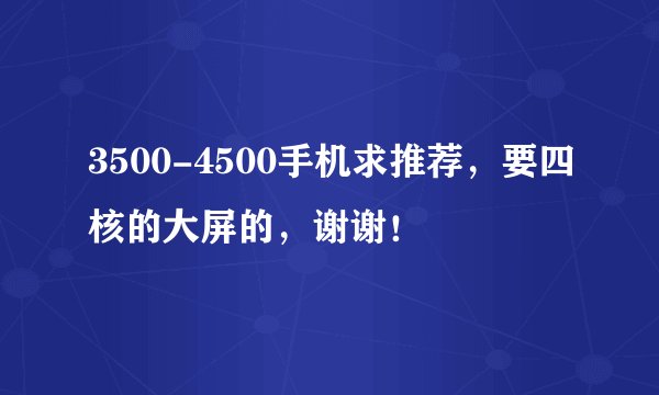 3500-4500手机求推荐，要四核的大屏的，谢谢！