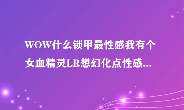 WOW什么锁甲最性感我有个女血精灵LR想幻化点性感的装备 具体点给个名字~~谢谢各位大虾了！