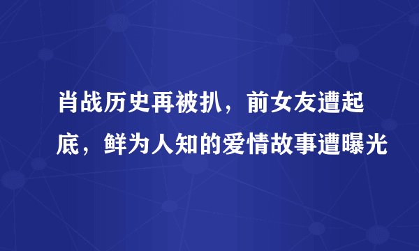 肖战历史再被扒，前女友遭起底，鲜为人知的爱情故事遭曝光