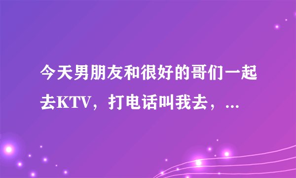 今天男朋友和很好的哥们一起去KTV，打电话叫我去，我回绝勒，做的是不是有点太过啦？