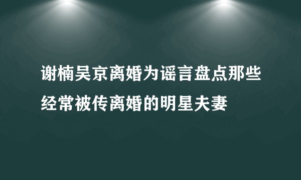 谢楠吴京离婚为谣言盘点那些经常被传离婚的明星夫妻