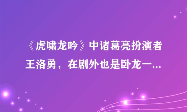 《虎啸龙吟》中诸葛亮扮演者王洛勇，在剧外也是卧龙一样的人物！