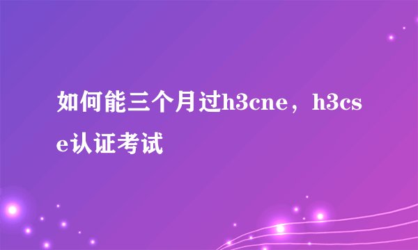 如何能三个月过h3cne，h3cse认证考试