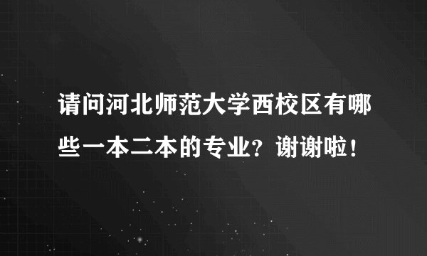 请问河北师范大学西校区有哪些一本二本的专业？谢谢啦！