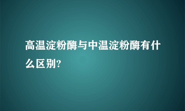 高温淀粉酶与中温淀粉酶有什么区别?
