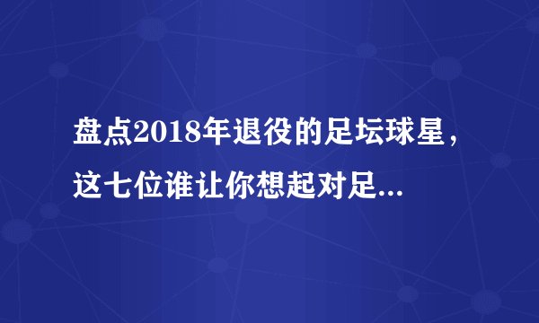 盘点2018年退役的足坛球星，这七位谁让你想起对足球美好的记忆？