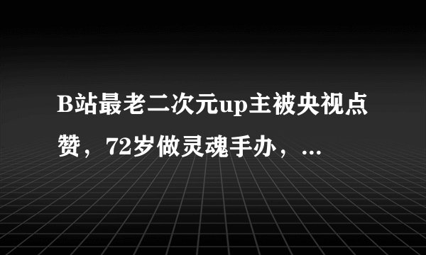 B站最老二次元up主被央视点赞，72岁做灵魂手办，被称为火云邪神