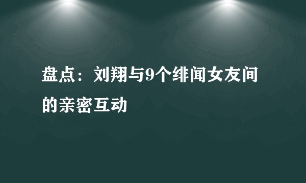 盘点：刘翔与9个绯闻女友间的亲密互动