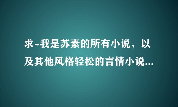 求~我是苏素的所有小说，以及其他风格轻松的言情小说~~~~一定要是全本啊啊啊啊~感激不尽~