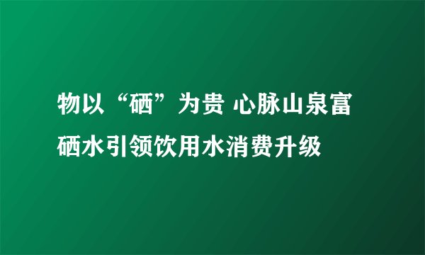 物以“硒”为贵 心脉山泉富硒水引领饮用水消费升级