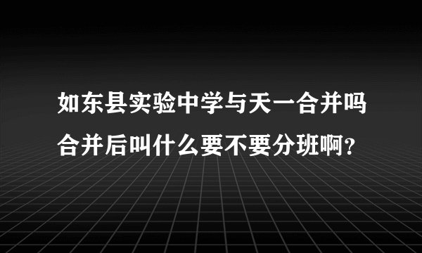如东县实验中学与天一合并吗合并后叫什么要不要分班啊？