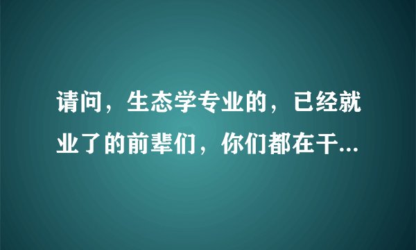 请问，生态学专业的，已经就业了的前辈们，你们都在干啥工作？