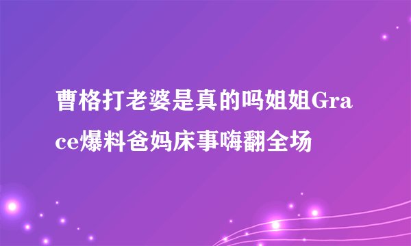 曹格打老婆是真的吗姐姐Grace爆料爸妈床事嗨翻全场