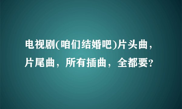 电视剧(咱们结婚吧)片头曲，片尾曲，所有插曲，全都要？