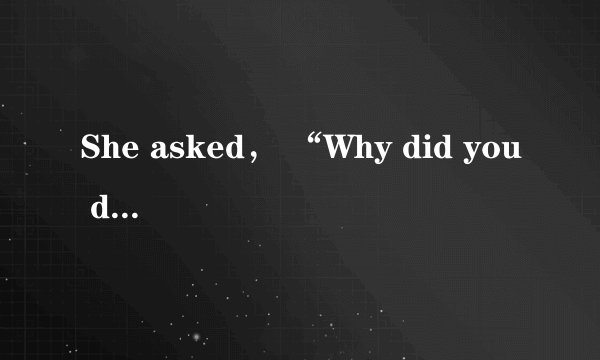 She asked， “Why did you do it ?” She asked me why I （）（）it.