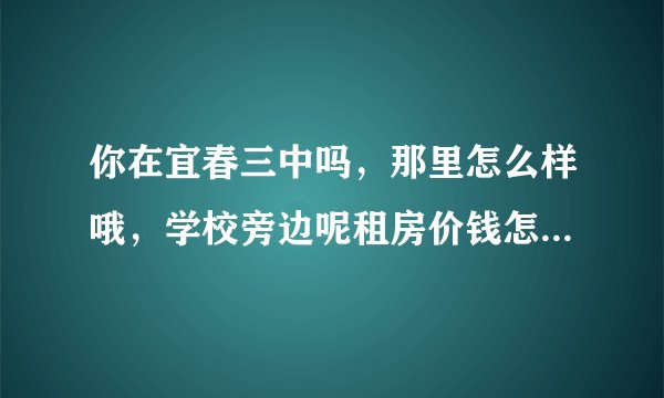 你在宜春三中吗，那里怎么样哦，学校旁边呢租房价钱怎么样哦。问题有点多哈。谢谢了