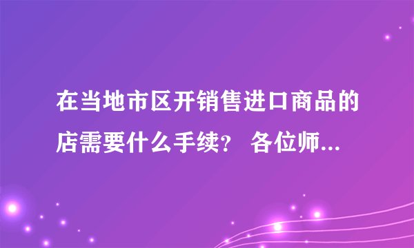 在当地市区开销售进口商品的店需要什么手续？ 各位师傅好，我想在我们当地开一家卖进口商品的超市，只
