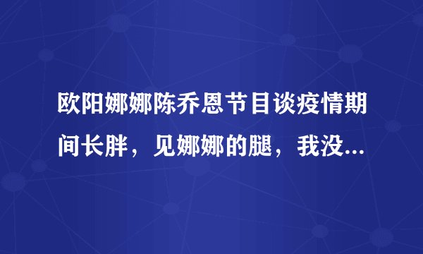 欧阳娜娜陈乔恩节目谈疫情期间长胖，见娜娜的腿，我没眼花吧？