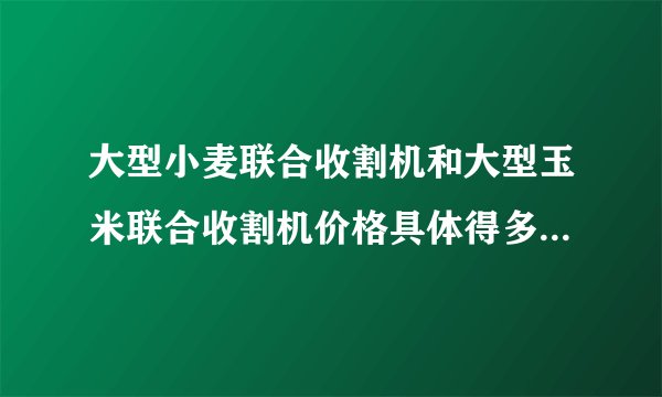 大型小麦联合收割机和大型玉米联合收割机价格具体得多少钱？？？ 谢谢，好人一生平安！