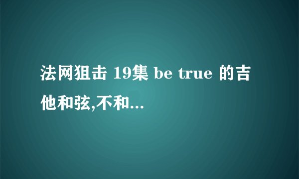 法网狙击 19集 be true 的吉他和弦,不和晚上一样的.为了追回女朋友，求高手帮忙扒