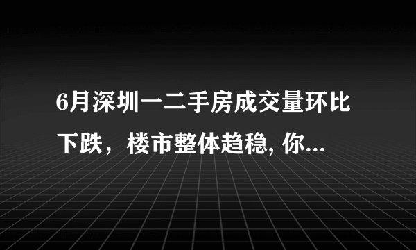 6月深圳一二手房成交量环比下跌，楼市整体趋稳, 你怎么看？