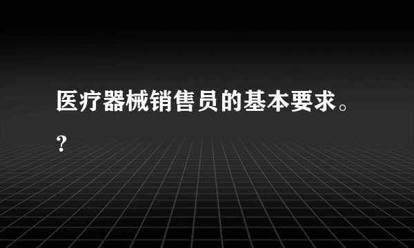 医疗器械销售员的基本要求。?