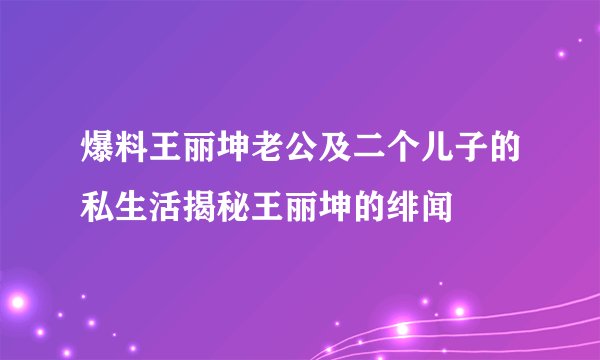 爆料王丽坤老公及二个儿子的私生活揭秘王丽坤的绯闻