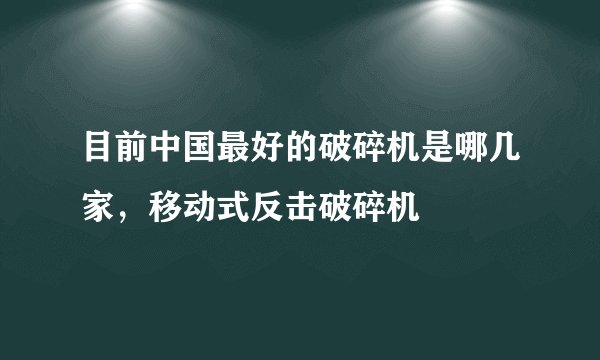 目前中国最好的破碎机是哪几家，移动式反击破碎机