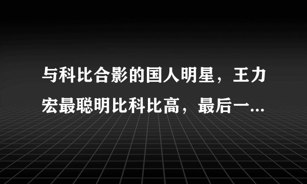 与科比合影的国人明星，王力宏最聪明比科比高，最后一图权利最大