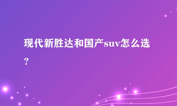 现代新胜达和国产suv怎么选？
