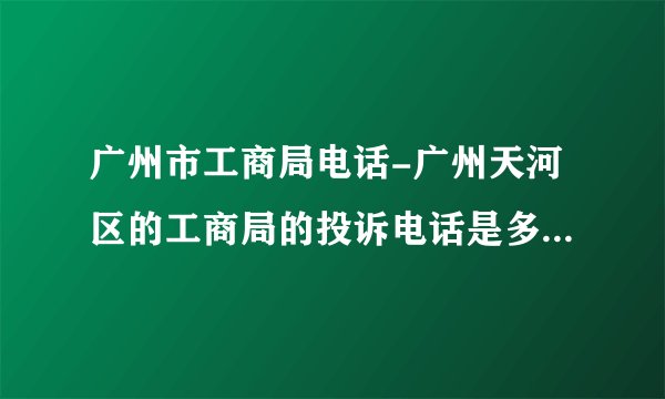 广州市工商局电话-广州天河区的工商局的投诉电话是多少啊？广州？