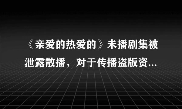 《亲爱的热爱的》未播剧集被泄露散播，对于传播盗版资源的人，你有什么想对他说的？