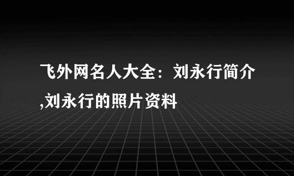 飞外网名人大全：刘永行简介,刘永行的照片资料