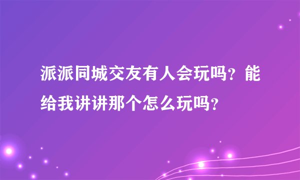 派派同城交友有人会玩吗？能给我讲讲那个怎么玩吗？