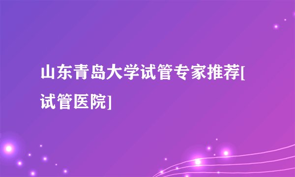 山东青岛大学试管专家推荐[试管医院]