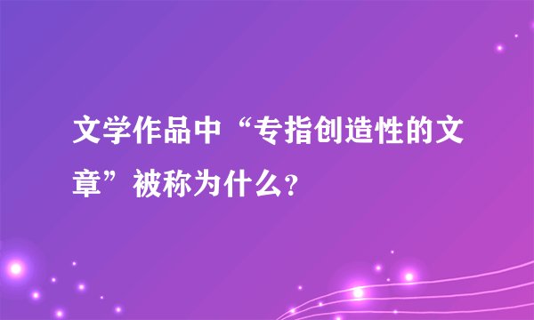 文学作品中“专指创造性的文章”被称为什么？