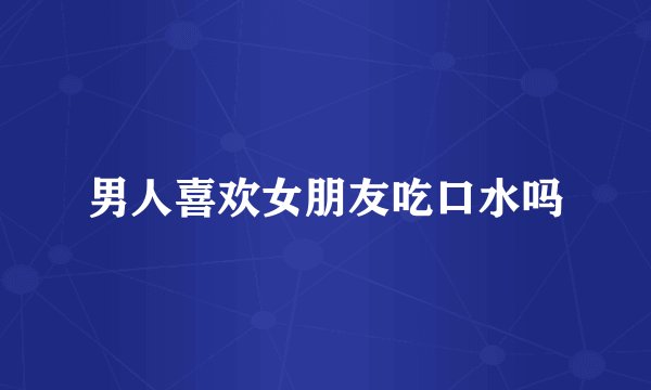 男人喜欢女朋友吃口水吗