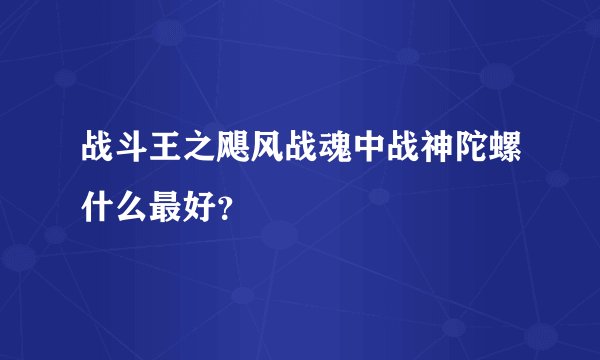 战斗王之飓风战魂中战神陀螺什么最好？