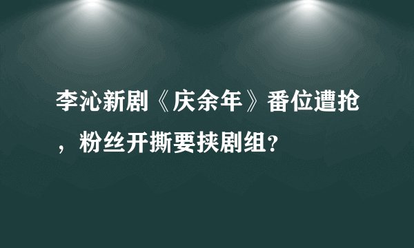 李沁新剧《庆余年》番位遭抢，粉丝开撕要挟剧组？