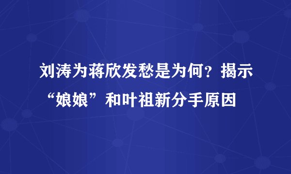 刘涛为蒋欣发愁是为何？揭示“娘娘”和叶祖新分手原因