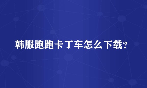 韩服跑跑卡丁车怎么下载？