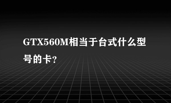 GTX560M相当于台式什么型号的卡？