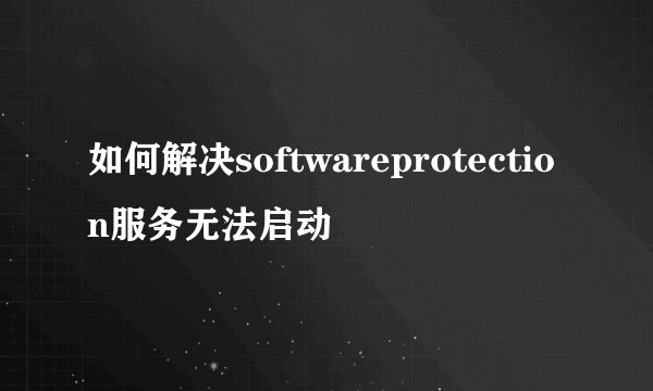 如何解决softwareprotection服务无法启动