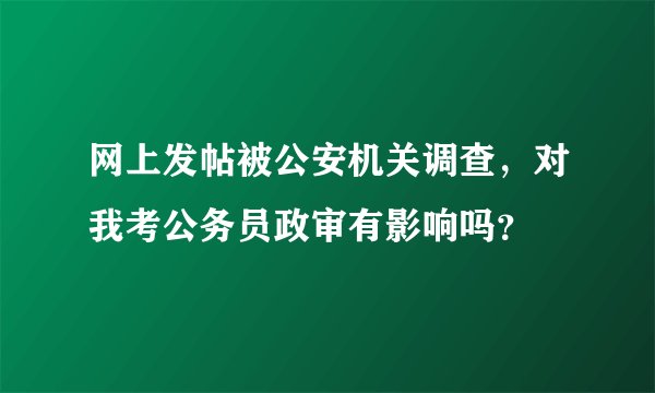 网上发帖被公安机关调查，对我考公务员政审有影响吗？