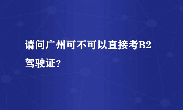 请问广州可不可以直接考B2驾驶证？
